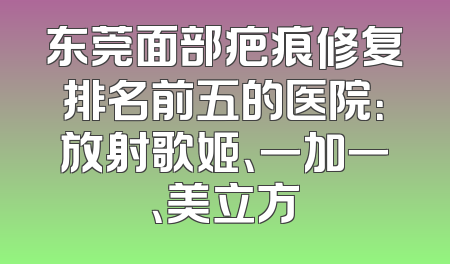 东莞面部疤痕修复排名前五的医院：放射歌姬、一加一、美立方
