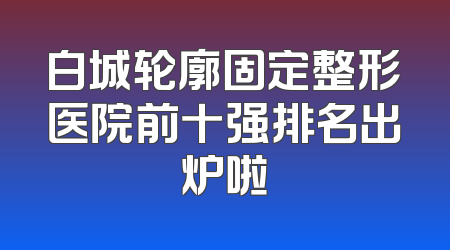 白城轮廓固定整形医院前十强排名出炉啦