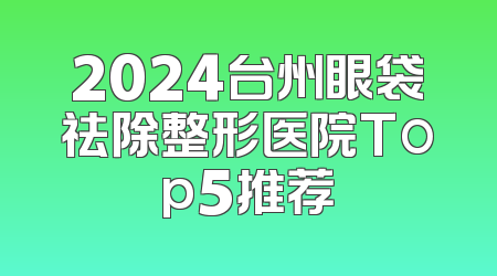 2024台州眼袋祛除整形医院Top5推荐