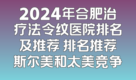 2024年合肥治疗法令纹医院排名及推荐 排名推荐斯尔美和太美竞争