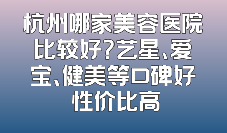 杭州哪家美容医院比较好？艺星、爱宝、健美等口碑好 性价比高