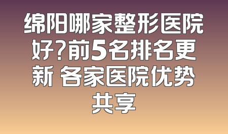 绵阳哪家整形医院好？前5名排名更新 各家医院优势共享