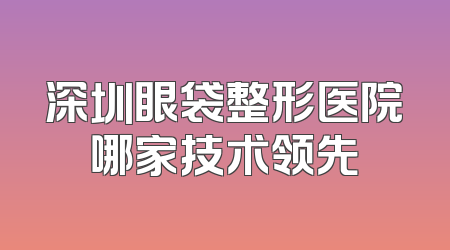 深圳眼袋整形医院哪家技术领先