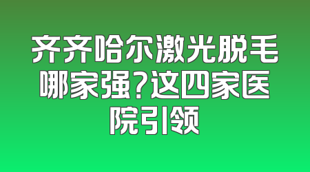 齐齐哈尔激光脱毛哪家强？这四家医院引领
