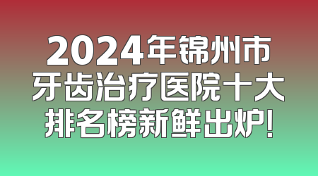 2024年锦州市牙齿治疗医院十大排名榜新鲜出炉！