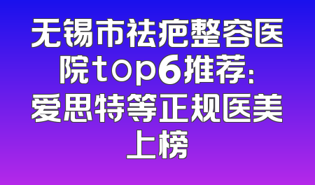 无锡市祛疤整容医院top6推荐：爱思特等正规医美上榜