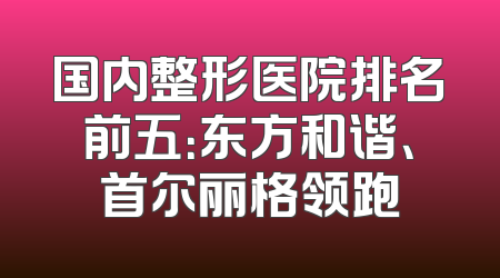 国内整形医院排名前五：东方和谐、首尔丽格领跑