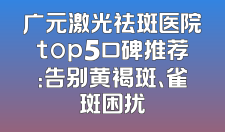 广元激光祛斑医院top5口碑推荐：告别黄褐斑、雀斑困扰