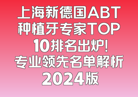 上海新德国ABT种植牙专家TOP 10排名出炉！专业领先名单解析 2024版