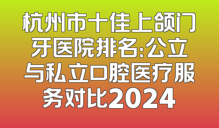杭州市十佳上颌门牙医院排名：公立与私立口腔医疗服务对比2024