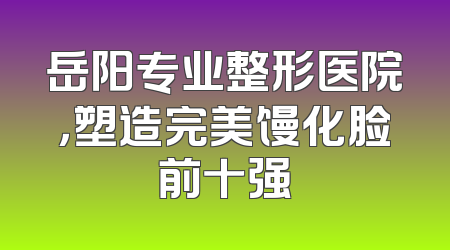 岳阳专业整形医院，塑造完美馒化脸前十强