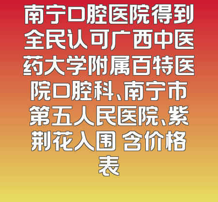 南宁口腔医院得到全民认可广西中医药大学附属百特医院口腔科、南宁市第五人民医院、紫荆花入围 含价格表