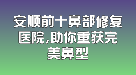 安顺前十鼻部修复医院，助你重获完美鼻型