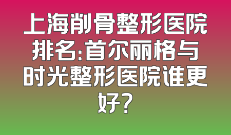 上海削骨整形医院排名：首尔丽格与时光整形医院谁更好？