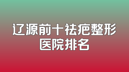辽源前十祛疤整形医院排名