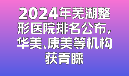 2024年芜湖整形医院排名公布，华美、康美等机构获青睐