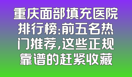 重庆面部填充医院排行榜：前五名热门推荐，这些正规靠谱的赶紧收藏