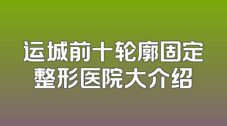运城前十轮廓固定整形医院大介绍