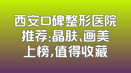 西安口碑整形医院推荐：晶肤、画美上榜，值得收藏