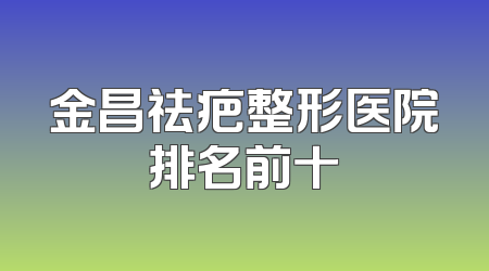 金昌祛疤整形医院排名前十