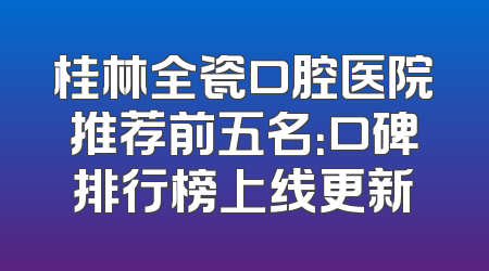 桂林全瓷口腔医院推荐前五名：口碑排行榜上线更新