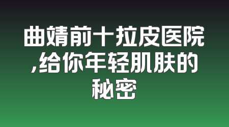 曲靖前十拉皮医院，给你年轻肌肤的秘密