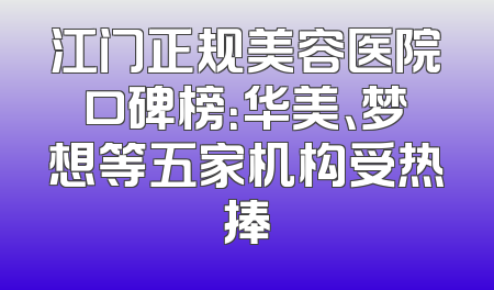江门正规美容医院口碑榜：华美、梦想等五家机构受热捧