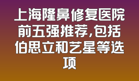 上海隆鼻修复医院前五强推荐，包括伯思立和艺星等选项