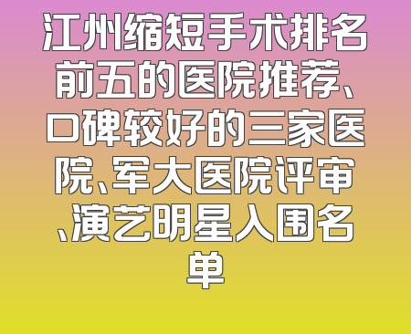 江州缩短手术排名前五的医院推荐、口碑较好的三家医院、军大医院评审、演艺明星入围名单