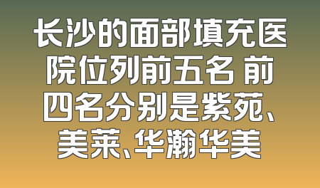 长沙的面部填充医院位列前五名 前四名分别是紫苑、美莱、华瀚华美
