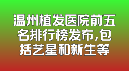 温州植发医院前五名排行榜发布，包括艺星和新生等