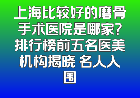 上海比较好的磨骨手术医院是哪家？排行榜前五名医美机构揭晓 名人入围