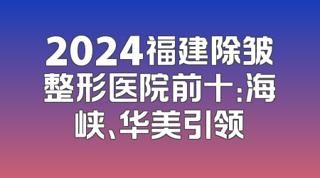 2024福建除皱整形医院前十：海峡、华美引领