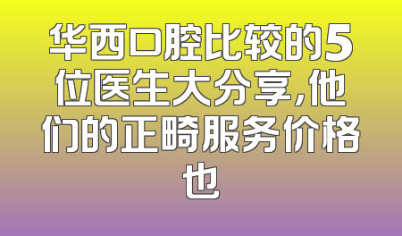 华西口腔比较的5位医生大分享，他们的正畸服务价格也