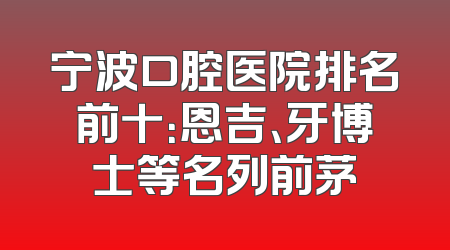 宁波口腔医院排名前十：恩吉、牙博士等名列前茅