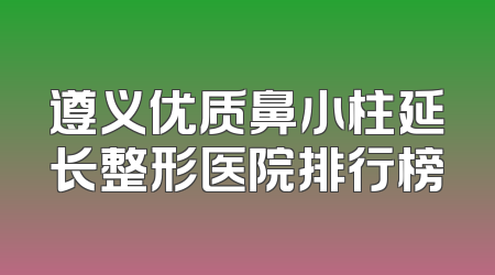 遵义优质鼻小柱延长整形医院排行榜