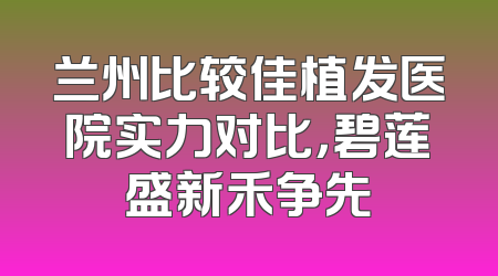 兰州比较佳植发医院实力对比，碧莲盛新禾争先