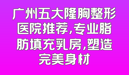 广州五大隆胸整形医院推荐，专业脂肪填充乳房，塑造完美身材