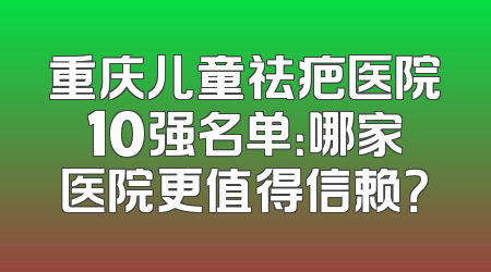重庆儿童祛疤医院10强名单：哪家医院更值得信赖？