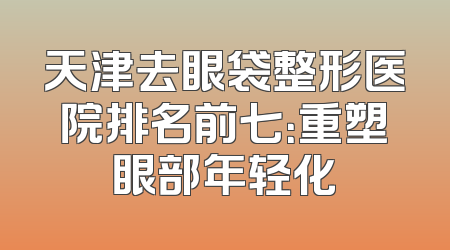 天津去眼袋整形医院排名前七：重塑眼部年轻化