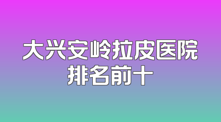 大兴安岭拉皮医院排名前十