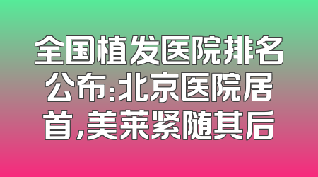 全国植发医院排名公布：北京医院居首，美莱紧随其后