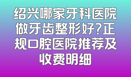绍兴哪家牙科医院做牙齿整形好？正规口腔医院推荐及收费明细