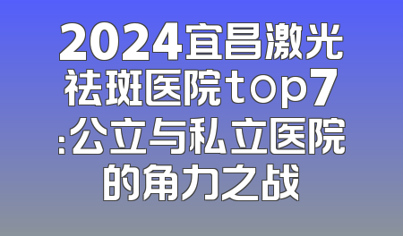 2024宜昌激光祛斑医院top7：公立与私立医院的角力之战