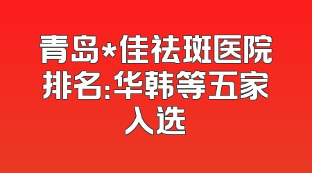 青岛*佳祛斑医院排名：华韩等五家入选
