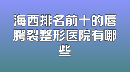 海西排名前十的唇腭裂整形医院有哪些