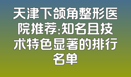 天津下颌角整形医院推荐：知名且技术特色显著的排行名单