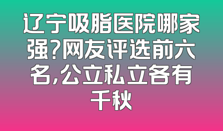 辽宁吸脂医院哪家强？网友评选前六名，公立私立各有千秋