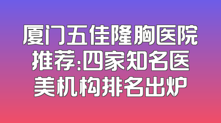 厦门五佳隆胸医院推荐：四家知名医美机构排名出炉