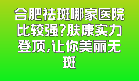 合肥祛斑哪家医院比较强？肤康实力登顶，让你美丽无斑